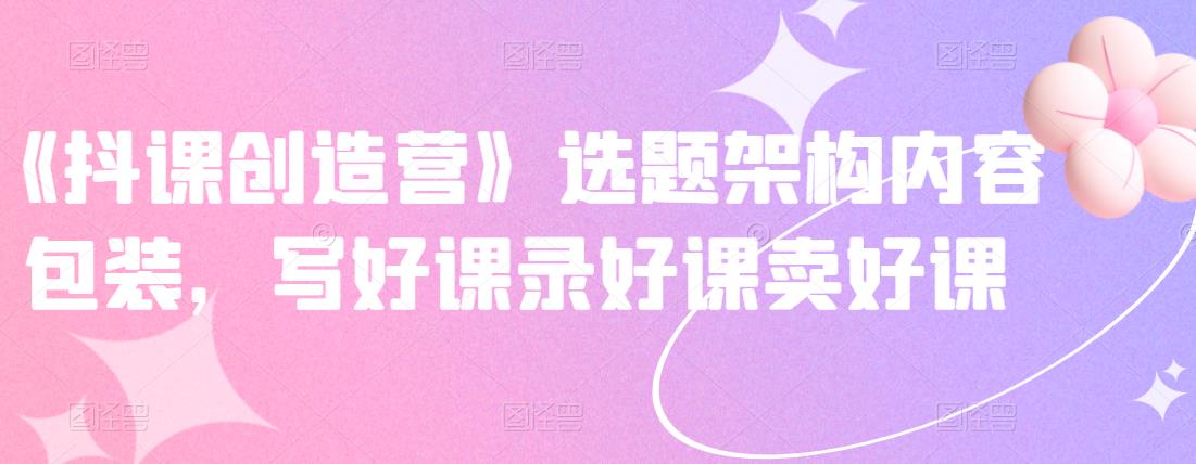 《抖课创造营》选题架构内容包装，写好课录好课卖好课-黑猫轻创业