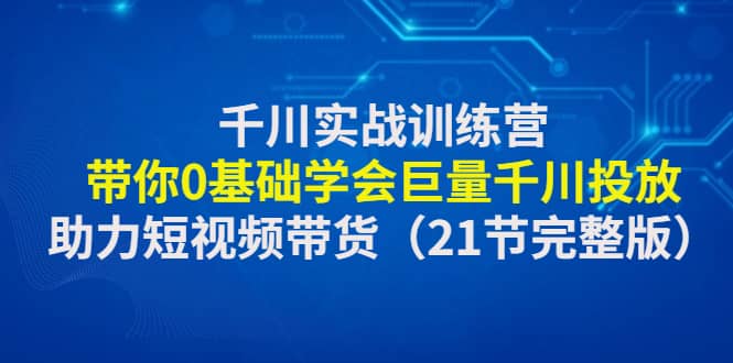 千川实战训练营:带你0基础学会巨量千川投放,助力短视频带货(21节完整版)-黑猫轻创业