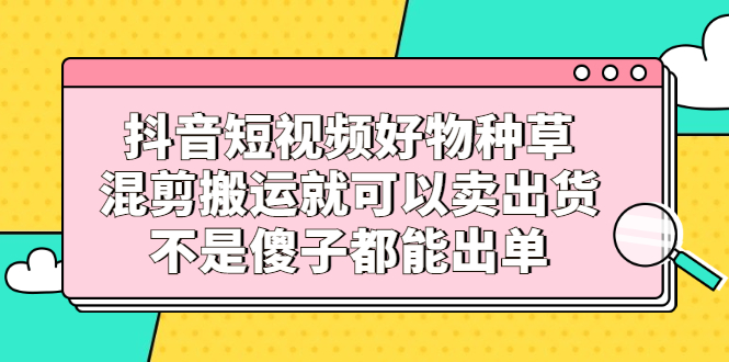 抖音短视频好物种草，混剪搬运就可以卖出货，不是傻子都能出单-黑猫轻创业