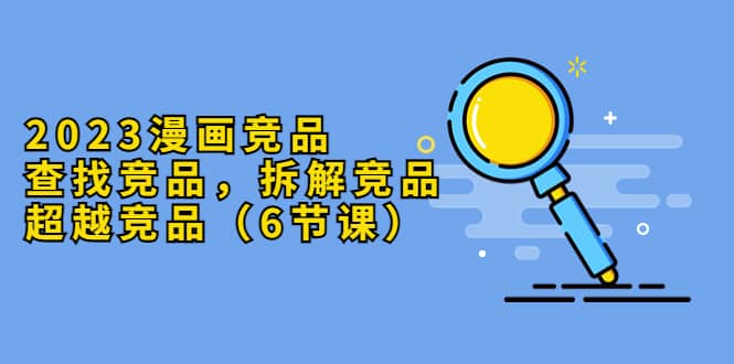 2023漫画竞品,查找竞品,拆解竞品,超越竞品(6节课)-黑猫轻创业