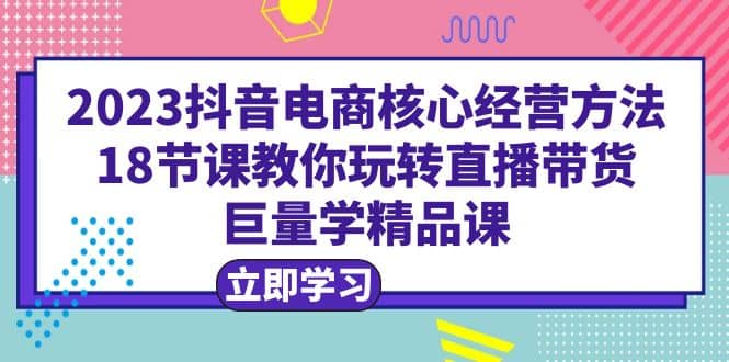 2023抖音电商核心经营方法：18节课教你玩转直播带货，巨量学精品课-黑猫轻创业
