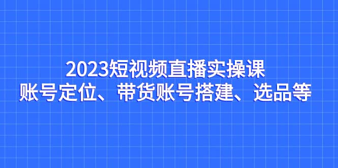 2023短视频直播实操课，账号定位、带货账号搭建、选品等-黑猫轻创业