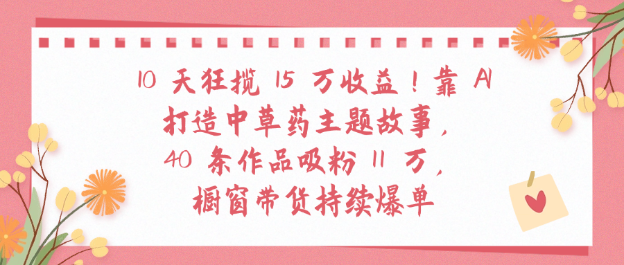 10天狂揽 15 万收益!靠 A打造中草药主题故事40 条作品吸粉11万橱窗带货持续爆单-黑猫轻创业